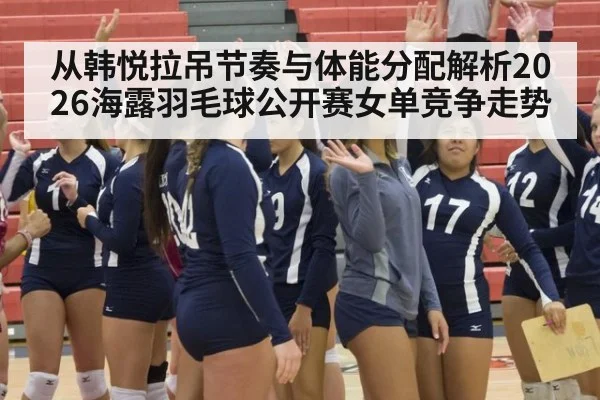 从韩悦拉吊节奏与体能分配解析2026海露羽毛球公开赛女单竞争走势